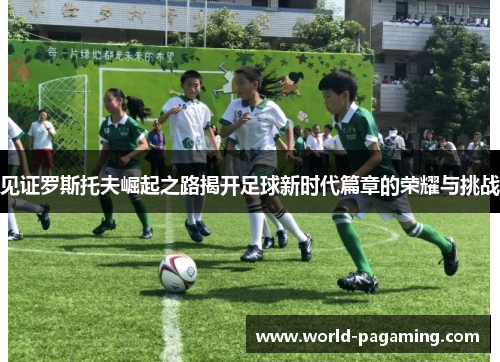 见证罗斯托夫崛起之路揭开足球新时代篇章的荣耀与挑战 见证罗斯托夫崛起之路揭开足球新时代篇章的荣耀与挑战