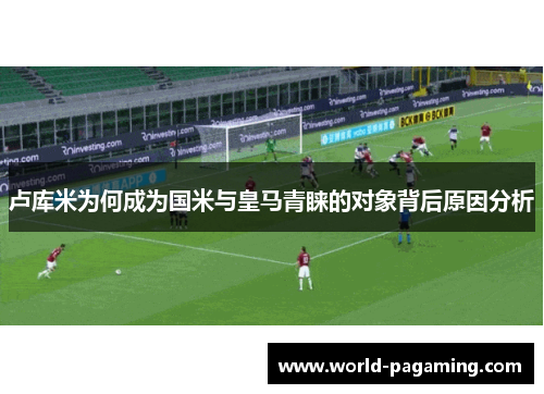 卢库米为何成为国米与皇马青睐的对象背后原因分析 卢库米为何成为国米与皇马青睐的对象背后原因分析