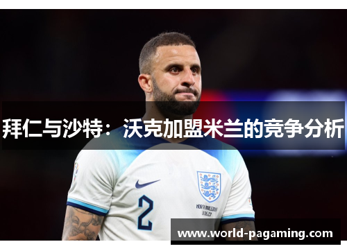 拜仁与沙特:沃克加盟米兰的竞争分析 拜仁与沙特:沃克加盟米兰的竞争分析