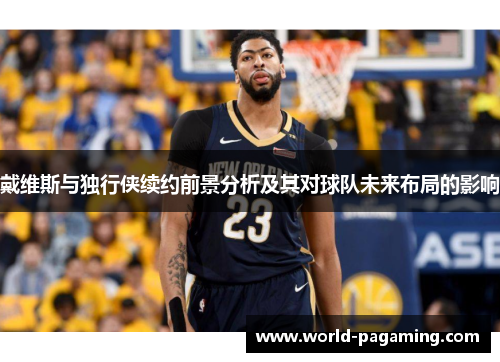 戴维斯与独行侠续约前景分析及其对球队未来布局的影响 戴维斯与独行侠续约前景分析及其对球队未来布局的影响