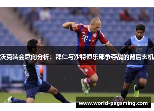 沃克转会意向分析:拜仁与沙特俱乐部争夺战的背后玄机 沃克转会意向分析:拜仁与沙特俱乐部争夺战的背后玄机