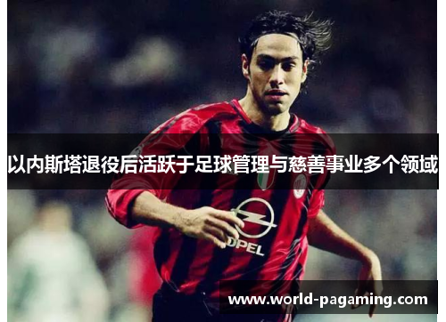 以内斯塔退役后活跃于足球管理与慈善事业多个领域 以内斯塔退役后活跃于足球管理与慈善事业多个领域