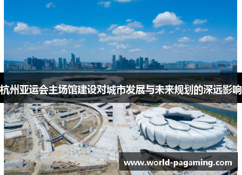 杭州亚运会主场馆建设对城市发展与未来规划的深远影响 杭州亚运会主场馆建设对城市发展与未来规划的深远影响
