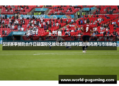 足球赛事赞助合作日益国际化推动全球品牌跨国战略布局与市场融合